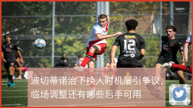 波切蒂诺治下换人时机屡引争议，临场调整还有哪些后手可用