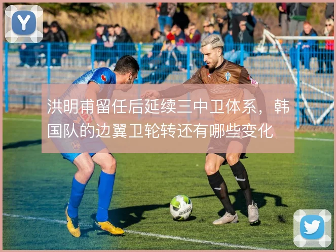 洪明甫留任后延续三中卫体系,韩国队的边翼卫轮转还有哪些变化