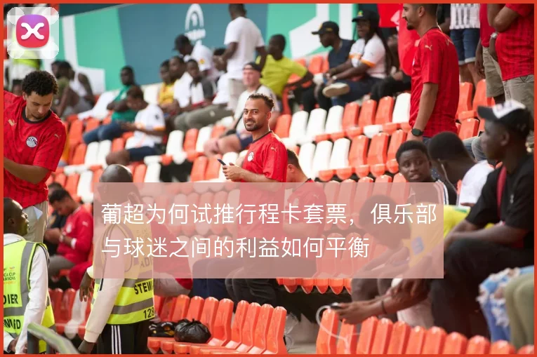 葡超为何试推行程卡套票，俱乐部与球迷之间的利益如何平衡