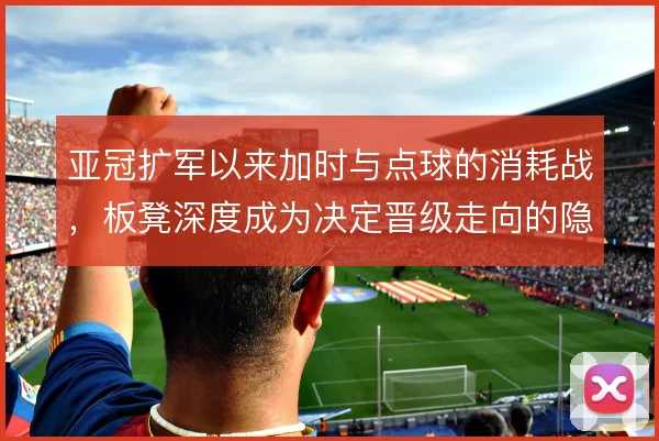亚冠扩军以来加时与点球的消耗战，板凳深度成为决定晋级走向的隐形砝码
