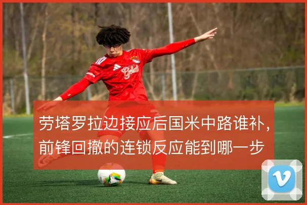 劳塔罗拉边接应后国米中路谁补，前锋回撤的连锁反应能到哪一步