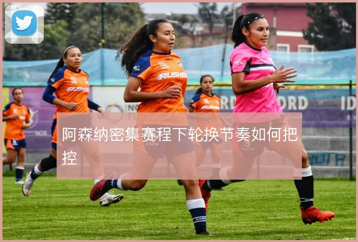 阿森纳密集赛程下轮换节奏如何把控