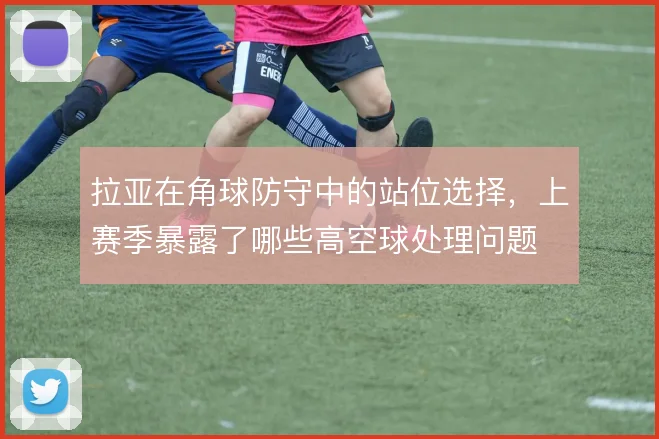 拉亚在角球防守中的站位选择，上赛季暴露了哪些高空球处理问题