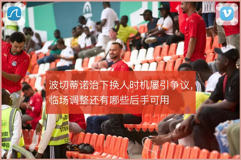 波切蒂诺治下换人时机屡引争议，临场调整还有哪些后手可用