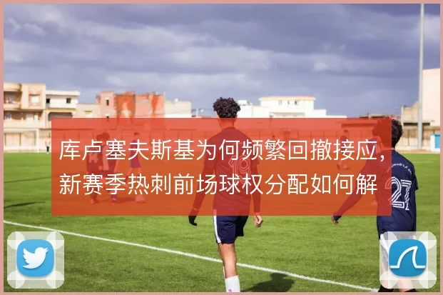 库卢塞夫斯基为何频繁回撤接应，新赛季热刺前场球权分配如何解