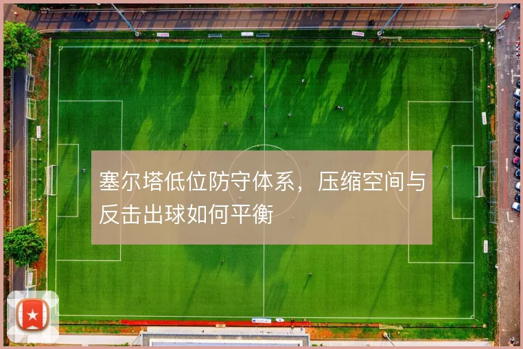 塞尔塔低位防守体系,压缩空间与反击出球如何平衡