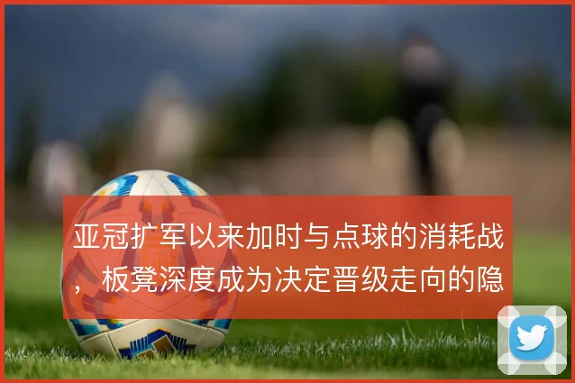 亚冠扩军以来加时与点球的消耗战，板凳深度成为决定晋级走向的隐形砝码