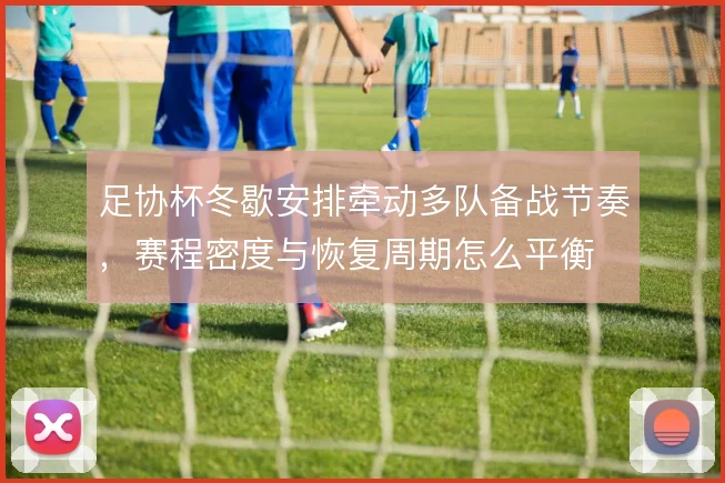 足协杯冬歇安排牵动多队备战节奏,赛程密度与恢复周期怎么平衡