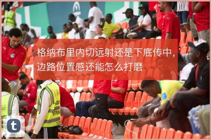 格纳布里内切远射还是下底传中，边路位置感还能怎么打磨