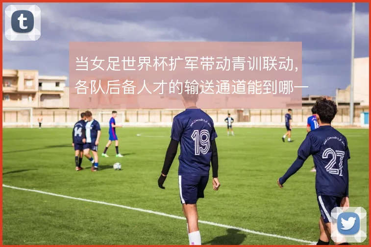当女足世界杯扩军带动青训联动，各队后备人才的输送通道能到哪一步
