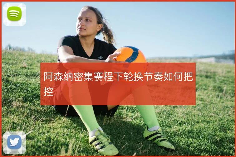 阿森纳密集赛程下轮换节奏如何把控