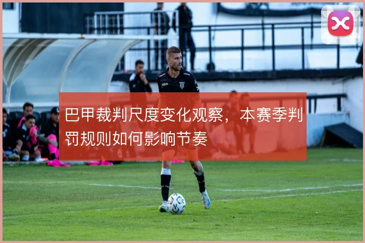 巴甲裁判尺度变化观察，本赛季判罚规则如何影响节奏