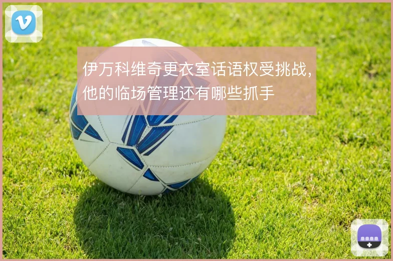 伊万科维奇更衣室话语权受挑战,他的临场管理还有哪些抓手