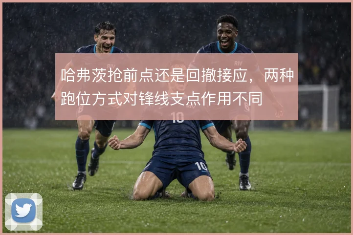 哈弗茨抢前点还是回撤接应，两种跑位方式对锋线支点作用不同