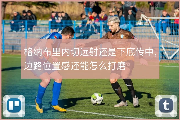 格纳布里内切远射还是下底传中，边路位置感还能怎么打磨