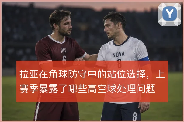 拉亚在角球防守中的站位选择，上赛季暴露了哪些高空球处理问题